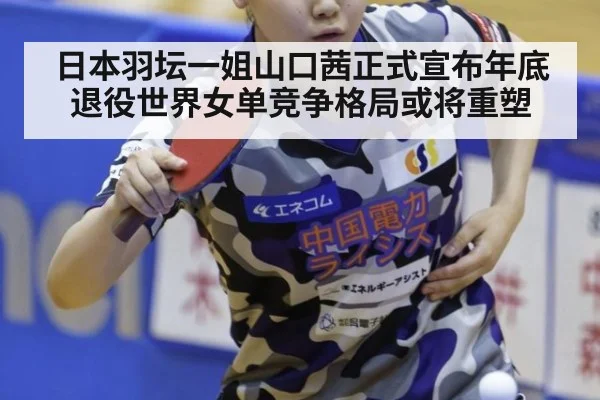 日本羽坛一姐山口茜正式宣布年底退役世界女单竞争格局或将重塑